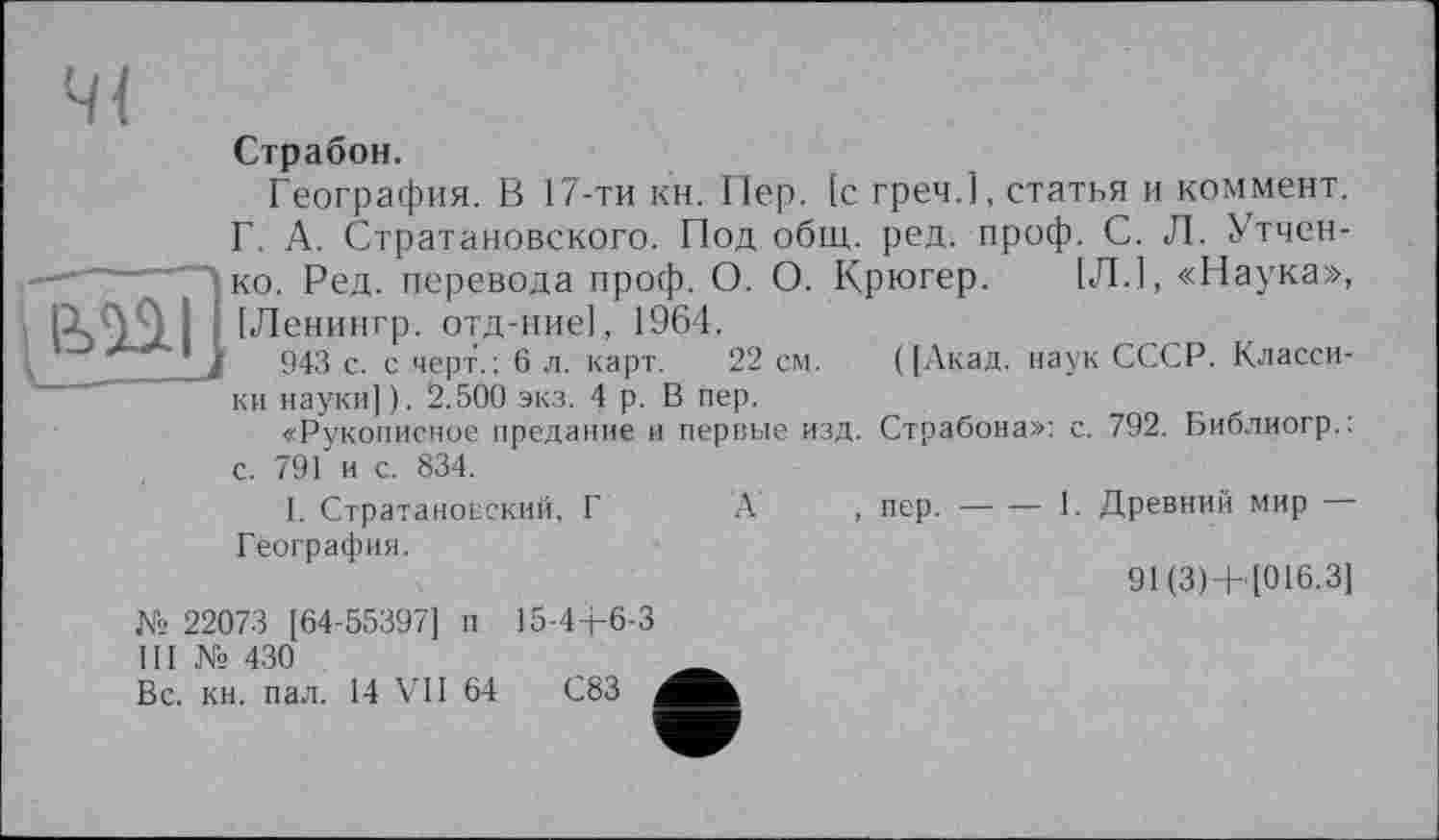 ﻿Страбон.
География. В 17-ти кн. Пер. [с греч.1, статья и коммент. Г. А. Стратановского. Под общ. ред. проф. С. Л. Утчен-ко. Ред. перевода проф. О. О. Крюгер. [Л.], «Наука», [Ленингр. отд-ние], 1964.
943 с. с черт.; 6 л. карт. 22 см. ([Акад, наук СССР. Классики науки]). 2.500 экз. 4 р. В пер.
«Рукописное предание и первые изд. Страбона»: с. 792. Библиогр.: с. 791 и с. 834.
1. Стратановский, Г А , пер.--------------1. Древний мир
География.
91(3)+ [016.3]
№ 22073 [64-55397] п 15-4+6-3 Ш № 430
Вс. кн. пал. 14 VII 64	С83 ,